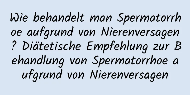 Wie behandelt man Spermatorrhoe aufgrund von Nierenversagen? Diätetische Empfehlung zur Behandlung von Spermatorrhoe aufgrund von Nierenversagen