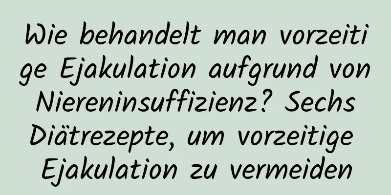 Wie behandelt man vorzeitige Ejakulation aufgrund von Niereninsuffizienz? Sechs Diätrezepte, um vorzeitige Ejakulation zu vermeiden