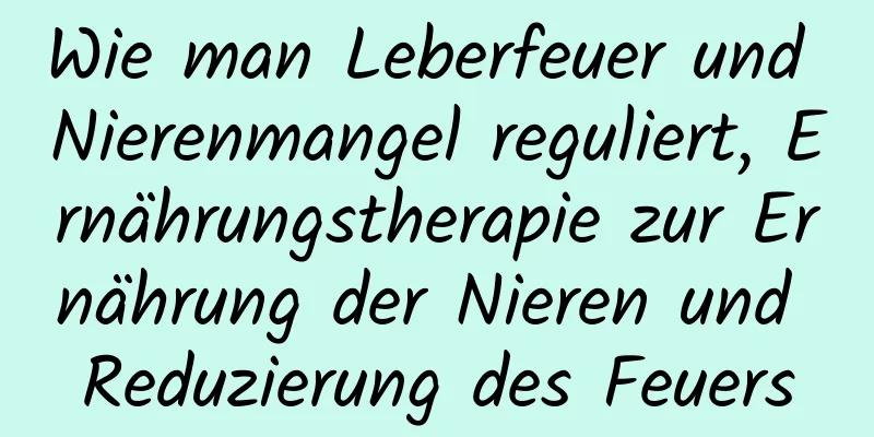 Wie man Leberfeuer und Nierenmangel reguliert, Ernährungstherapie zur Ernährung der Nieren und Reduzierung des Feuers