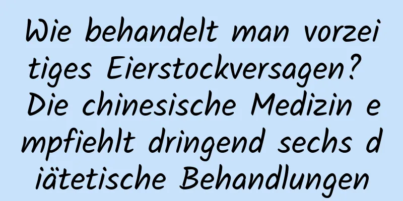 Wie behandelt man vorzeitiges Eierstockversagen? Die chinesische Medizin empfiehlt dringend sechs diätetische Behandlungen