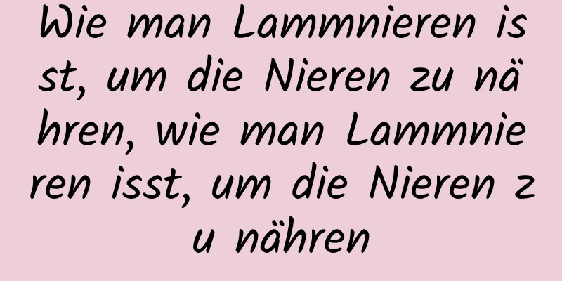 Wie man Lammnieren isst, um die Nieren zu nähren, wie man Lammnieren isst, um die Nieren zu nähren