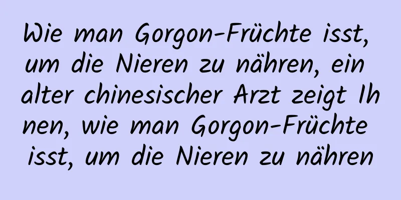 Wie man Gorgon-Früchte isst, um die Nieren zu nähren, ein alter chinesischer Arzt zeigt Ihnen, wie man Gorgon-Früchte isst, um die Nieren zu nähren