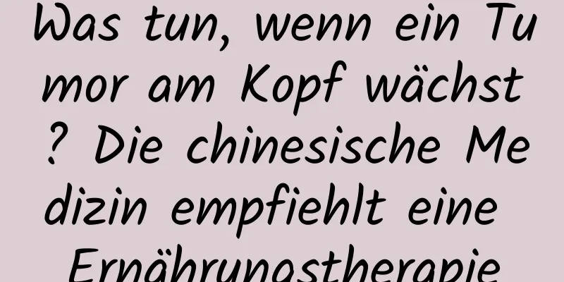 Was tun, wenn ein Tumor am Kopf wächst? Die chinesische Medizin empfiehlt eine Ernährungstherapie