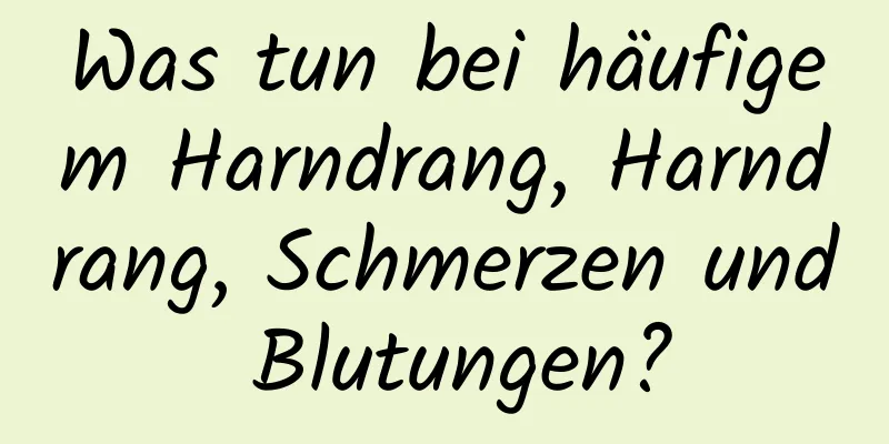 Was tun bei häufigem Harndrang, Harndrang, Schmerzen und Blutungen?