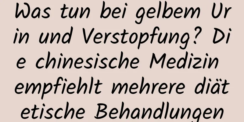 Was tun bei gelbem Urin und Verstopfung? Die chinesische Medizin empfiehlt mehrere diätetische Behandlungen