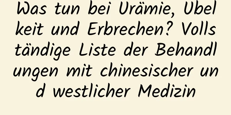 Was tun bei Urämie, Übelkeit und Erbrechen? Vollständige Liste der Behandlungen mit chinesischer und westlicher Medizin