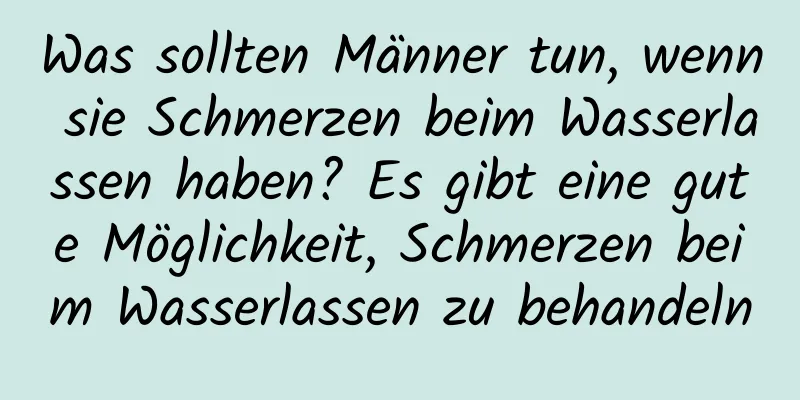 Was sollten Männer tun, wenn sie Schmerzen beim Wasserlassen haben? Es gibt eine gute Möglichkeit, Schmerzen beim Wasserlassen zu behandeln