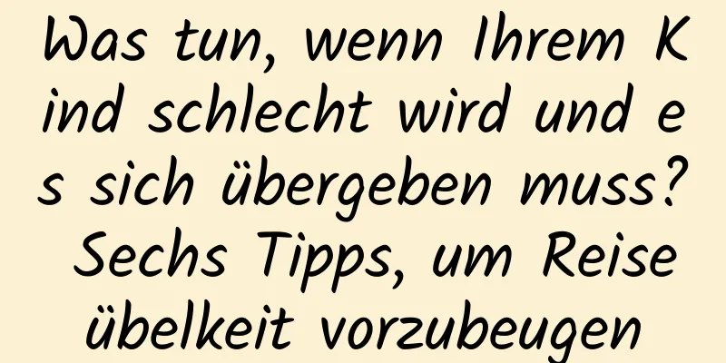 Was tun, wenn Ihrem Kind schlecht wird und es sich übergeben muss? Sechs Tipps, um Reiseübelkeit vorzubeugen