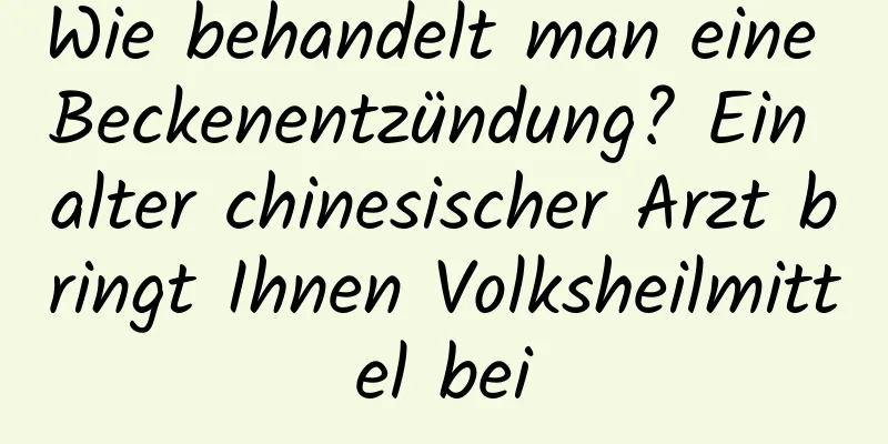 Wie behandelt man eine Beckenentzündung? Ein alter chinesischer Arzt bringt Ihnen Volksheilmittel bei