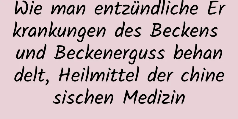 Wie man entzündliche Erkrankungen des Beckens und Beckenerguss behandelt, Heilmittel der chinesischen Medizin