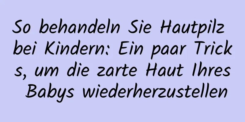 So behandeln Sie Hautpilz bei Kindern: Ein paar Tricks, um die zarte Haut Ihres Babys wiederherzustellen