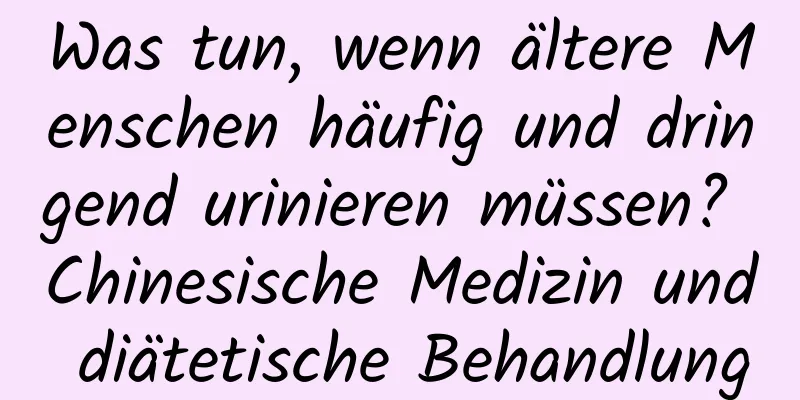 Was tun, wenn ältere Menschen häufig und dringend urinieren müssen? Chinesische Medizin und diätetische Behandlung