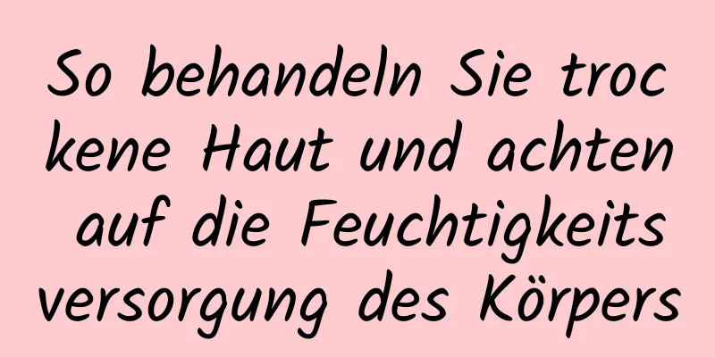 So behandeln Sie trockene Haut und achten auf die Feuchtigkeitsversorgung des Körpers