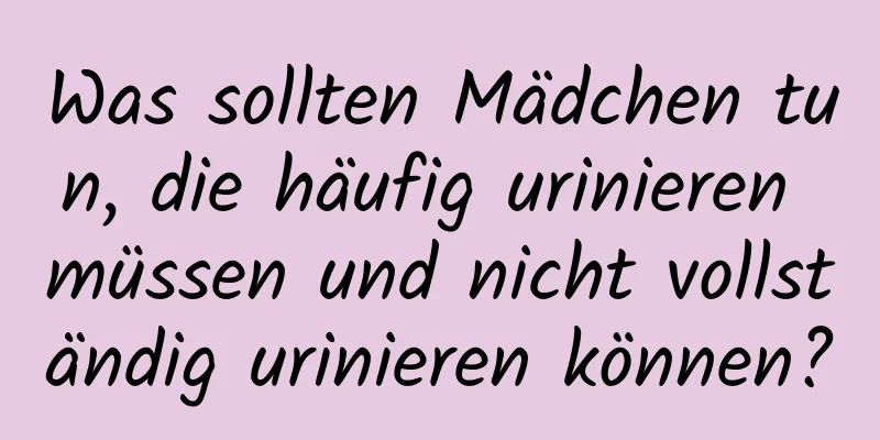 Was sollten Mädchen tun, die häufig urinieren müssen und nicht vollständig urinieren können?