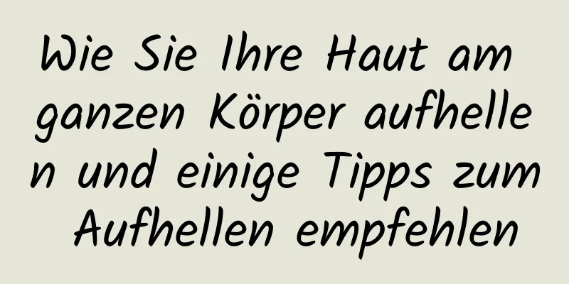 Wie Sie Ihre Haut am ganzen Körper aufhellen und einige Tipps zum Aufhellen empfehlen