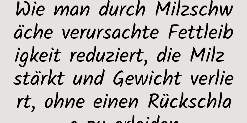 Wie man durch Milzschwäche verursachte Fettleibigkeit reduziert, die Milz stärkt und Gewicht verliert, ohne einen Rückschlag zu erleiden