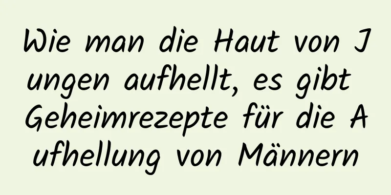 Wie man die Haut von Jungen aufhellt, es gibt Geheimrezepte für die Aufhellung von Männern