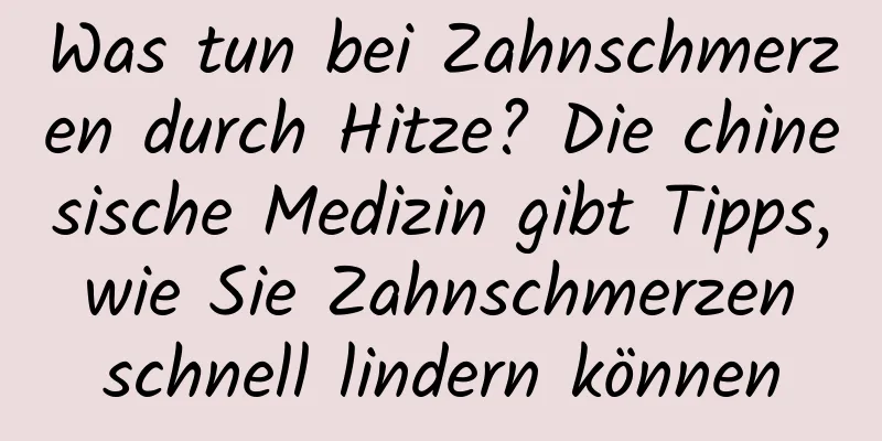 Was tun bei Zahnschmerzen durch Hitze? Die chinesische Medizin gibt Tipps, wie Sie Zahnschmerzen schnell lindern können