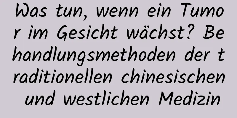 Was tun, wenn ein Tumor im Gesicht wächst? Behandlungsmethoden der traditionellen chinesischen und westlichen Medizin