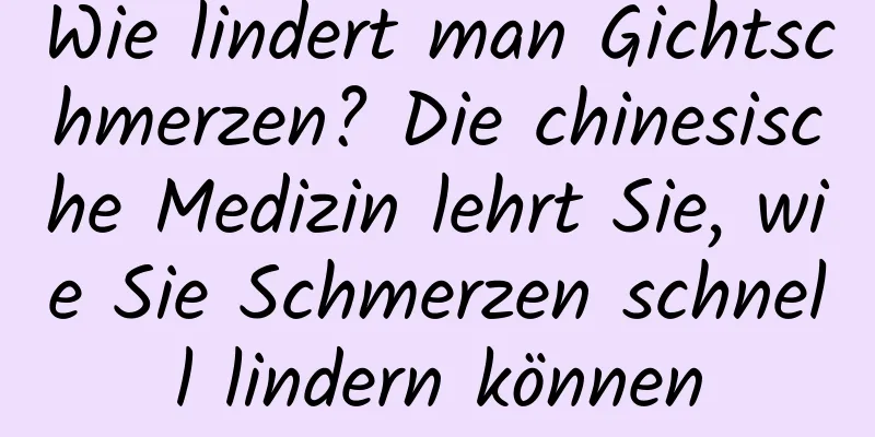 Wie lindert man Gichtschmerzen? Die chinesische Medizin lehrt Sie, wie Sie Schmerzen schnell lindern können