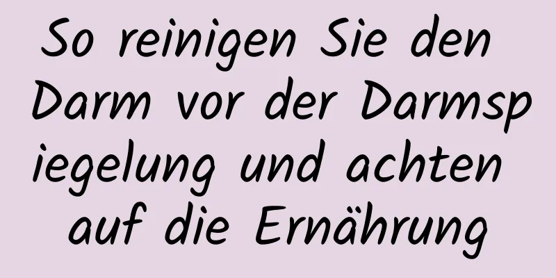 So reinigen Sie den Darm vor der Darmspiegelung und achten auf die Ernährung