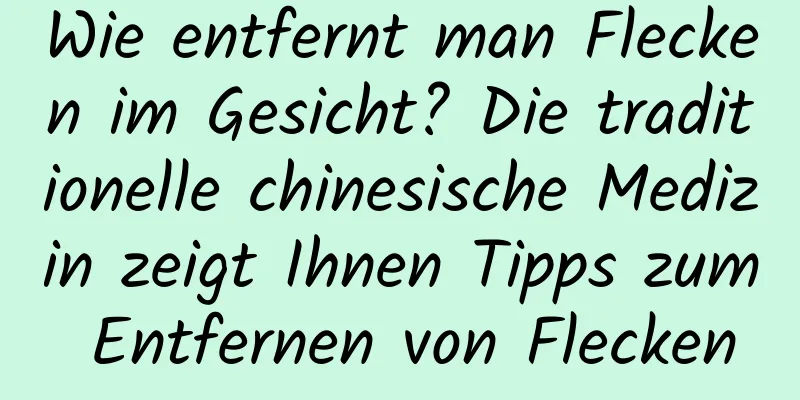 Wie entfernt man Flecken im Gesicht? Die traditionelle chinesische Medizin zeigt Ihnen Tipps zum Entfernen von Flecken