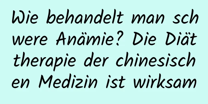 Wie behandelt man schwere Anämie? Die Diättherapie der chinesischen Medizin ist wirksam