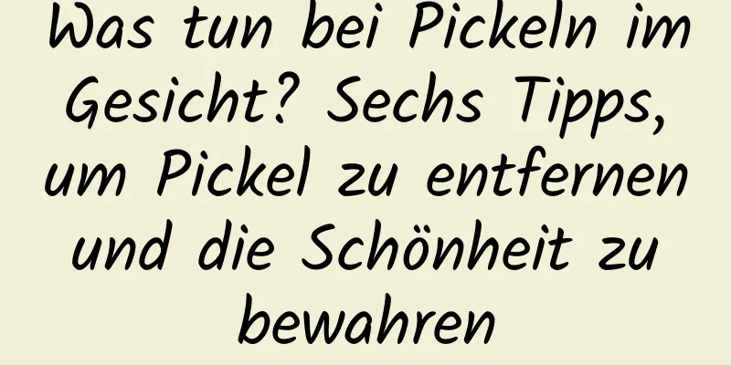 Was tun bei Pickeln im Gesicht? Sechs Tipps, um Pickel zu entfernen und die Schönheit zu bewahren