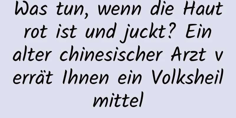 Was tun, wenn die Haut rot ist und juckt? Ein alter chinesischer Arzt verrät Ihnen ein Volksheilmittel
