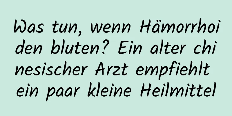 Was tun, wenn Hämorrhoiden bluten? Ein alter chinesischer Arzt empfiehlt ein paar kleine Heilmittel