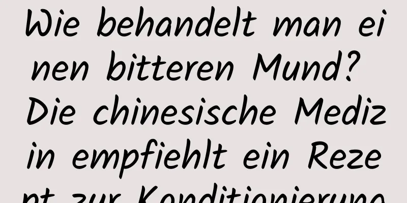 Wie behandelt man einen bitteren Mund? Die chinesische Medizin empfiehlt ein Rezept zur Konditionierung