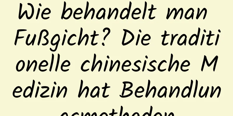 Wie behandelt man Fußgicht? Die traditionelle chinesische Medizin hat Behandlungsmethoden