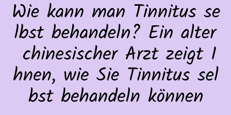 Wie kann man Tinnitus selbst behandeln? Ein alter chinesischer Arzt zeigt Ihnen, wie Sie Tinnitus selbst behandeln können