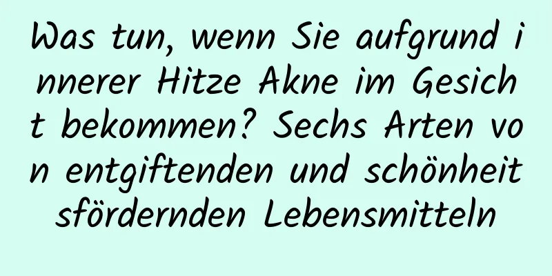 Was tun, wenn Sie aufgrund innerer Hitze Akne im Gesicht bekommen? Sechs Arten von entgiftenden und schönheitsfördernden Lebensmitteln