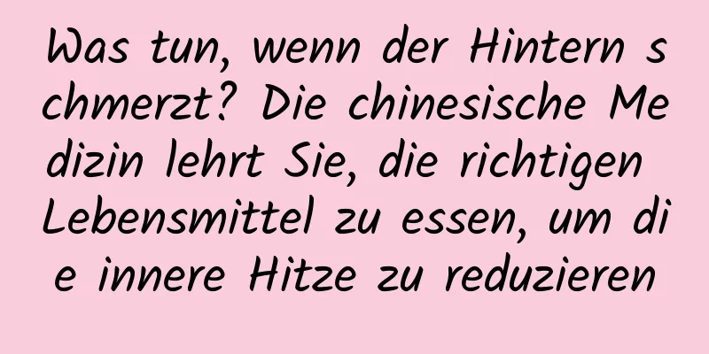 Was tun, wenn der Hintern schmerzt? Die chinesische Medizin lehrt Sie, die richtigen Lebensmittel zu essen, um die innere Hitze zu reduzieren