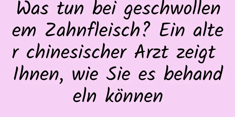 Was tun bei geschwollenem Zahnfleisch? Ein alter chinesischer Arzt zeigt Ihnen, wie Sie es behandeln können