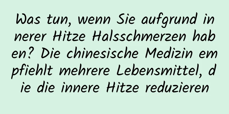 Was tun, wenn Sie aufgrund innerer Hitze Halsschmerzen haben? Die chinesische Medizin empfiehlt mehrere Lebensmittel, die die innere Hitze reduzieren