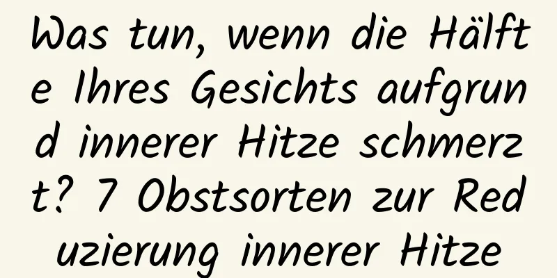 Was tun, wenn die Hälfte Ihres Gesichts aufgrund innerer Hitze schmerzt? 7 Obstsorten zur Reduzierung innerer Hitze