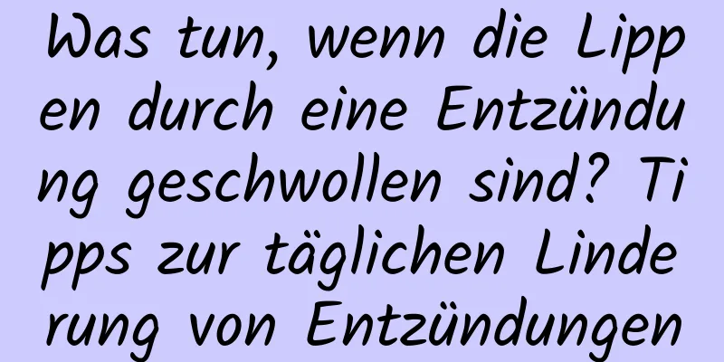 Was tun, wenn die Lippen durch eine Entzündung geschwollen sind? Tipps zur täglichen Linderung von Entzündungen