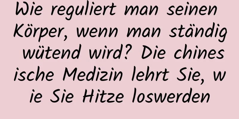 Wie reguliert man seinen Körper, wenn man ständig wütend wird? Die chinesische Medizin lehrt Sie, wie Sie Hitze loswerden