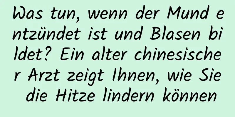 Was tun, wenn der Mund entzündet ist und Blasen bildet? Ein alter chinesischer Arzt zeigt Ihnen, wie Sie die Hitze lindern können