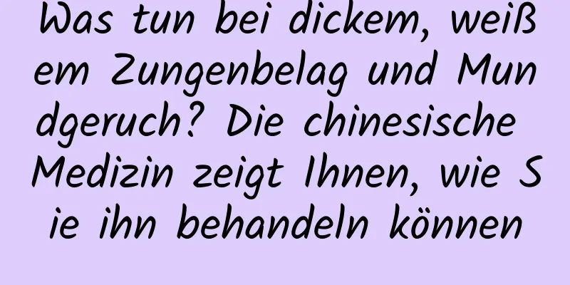 Was tun bei dickem, weißem Zungenbelag und Mundgeruch? Die chinesische Medizin zeigt Ihnen, wie Sie ihn behandeln können