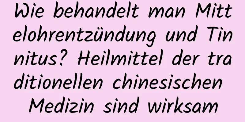 Wie behandelt man Mittelohrentzündung und Tinnitus? Heilmittel der traditionellen chinesischen Medizin sind wirksam