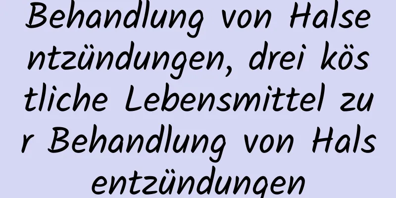 Behandlung von Halsentzündungen, drei köstliche Lebensmittel zur Behandlung von Halsentzündungen