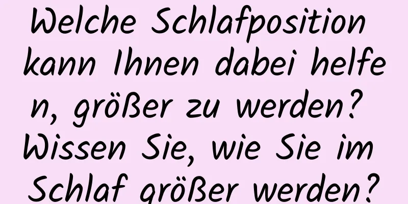 Welche Schlafposition kann Ihnen dabei helfen, größer zu werden? Wissen Sie, wie Sie im Schlaf größer werden?