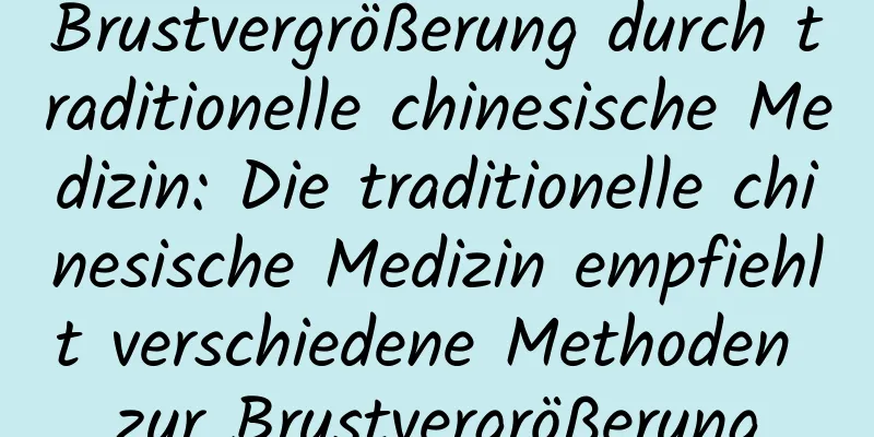 Brustvergrößerung durch traditionelle chinesische Medizin: Die traditionelle chinesische Medizin empfiehlt verschiedene Methoden zur Brustvergrößerung