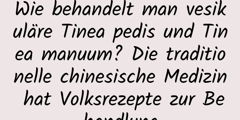 Wie behandelt man vesikuläre Tinea pedis und Tinea manuum? Die traditionelle chinesische Medizin hat Volksrezepte zur Behandlung