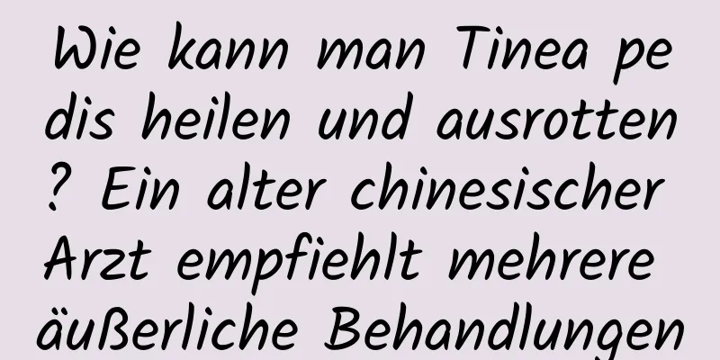 Wie kann man Tinea pedis heilen und ausrotten? Ein alter chinesischer Arzt empfiehlt mehrere äußerliche Behandlungen