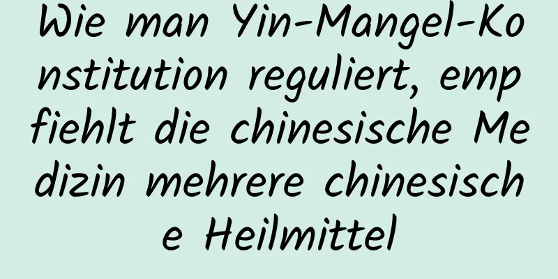 Wie man Yin-Mangel-Konstitution reguliert, empfiehlt die chinesische Medizin mehrere chinesische Heilmittel