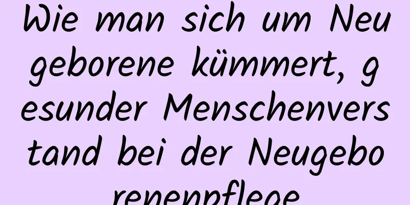 Wie man sich um Neugeborene kümmert, gesunder Menschenverstand bei der Neugeborenenpflege